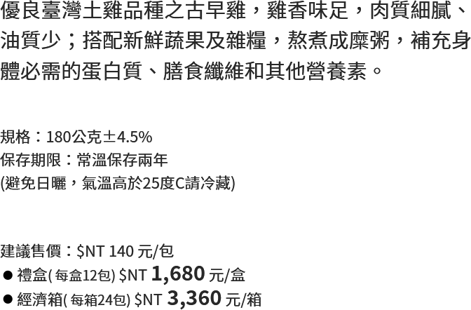 優良臺灣土雞品種之古早雞，雞香味足，肉質細膩、油質少；搭配新鮮蔬果及雜糧，熬煮成糜粥，補充身體必需的蛋白質、膳食纖維和其他營養素。
																   規格：180公克±4.5%
保存期限：常溫保存兩年
(避免日曬，氣溫高於25度C請冷藏)
																   建議售價：$NT 140 元/包
禮盒( 每盒12包) $NT 1,680 元/盒
經濟箱( 每箱24包) $NT 3,360 元/箱