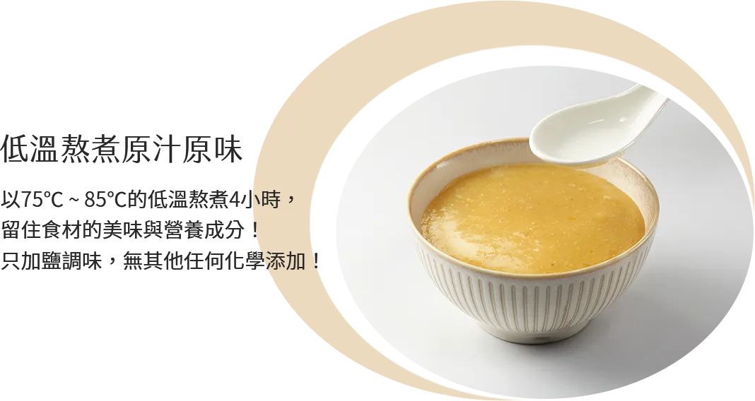 低溫熬煮原汁原味 以75℃ ~ 85℃的低溫熬煮4小時，留住食材的美味與營養成分！只加鹽調味，無其他任何化學添加！