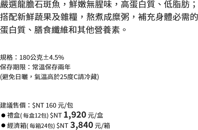 嚴選龍膽石斑魚，鮮嫩無腥味，高蛋白質、低脂肪；搭配新鮮蔬果及雜糧，熬煮成糜粥，補充身體必需的蛋白質、膳食纖維和其他營養素。
																   規格：180公克±4.5%
保存期限：常溫保存兩年
(避免日曬，氣溫高於25度C請冷藏)
																   建議售價：$NT 160 元/包
禮盒( 每盒12包) $NT 1,920 元/盒
經濟箱( 每箱24包) $NT 3,840 元/箱
